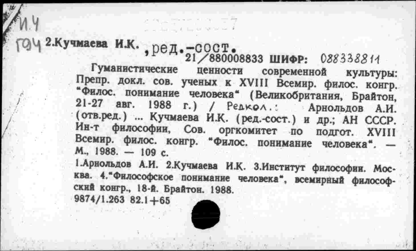 ﻿)
2.Кучмаева И.К. реД.-СОСТ.
" 21/880008833 ШИФР: 088Н88 И
Гуманистические ценности современной культуры: Препр. докл. сов. ученых к XVIII Всемир. филос. конгр. “Филос. понимание человека“ (Великобритания, Брайтон, 21-27 авг. 1988 г.) / Редкол.:	Арнольдов А.И.
(отв.ред.) ... Кучмаева И.К. (ред.-сост.) и др.; АН СССР. Ин-т философии. Сов. оргкомитет по подгот. XVIII Всемир. филос. конгр. “Филос. понимание человека“. — М., 1988. — 109 с.
1 Арнольдов А.И. 2Хучмаева ИХ. З.Институт философии. Москва. 4.“Философское понимание человека“, всемирный философский конгр., 18-й. Брайтон. 1988.
9874/1.263 82.14-65